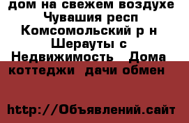 дом на свежем воздухе - Чувашия респ., Комсомольский р-н, Шерауты с. Недвижимость » Дома, коттеджи, дачи обмен   